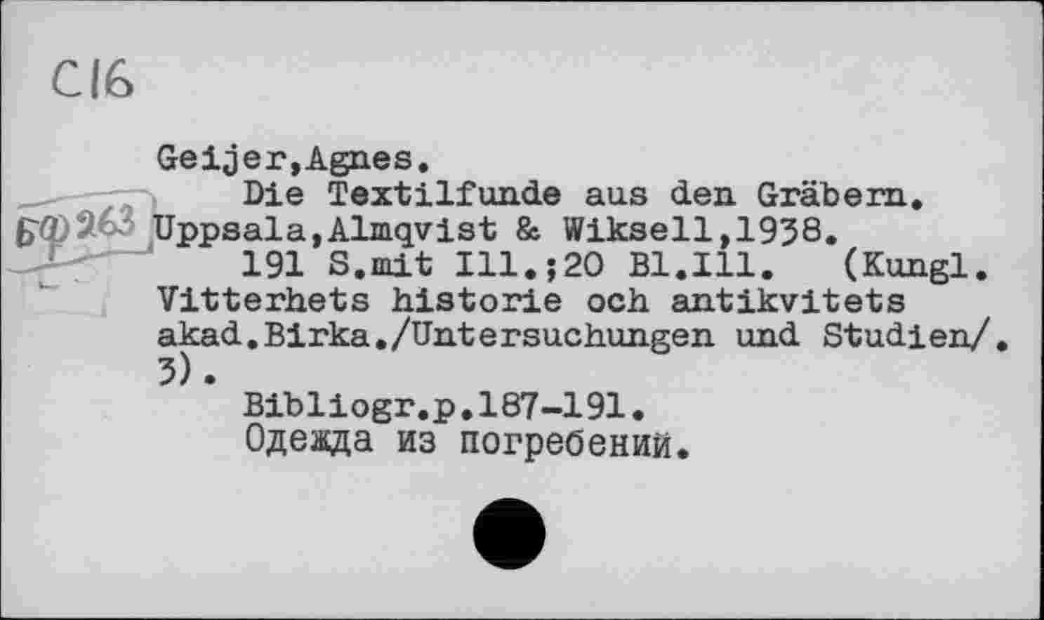 ﻿СІЄ
Geifer,Agnes.
Die Textilfunde aus den Gräbern. £■<2)263 Uppsala,Almqvist & Wikseil, 1958.
191 8.mit Ill.?20 Bl.Ill.	(Kungl.
Vitterhets historié och antikvitets akad.Birka./Untersuchungen und Studien/ 5).
Bibliogr.p.187-191.
Одежда из погребении.